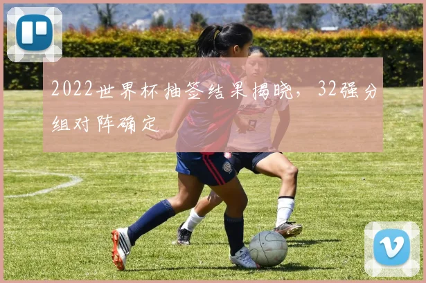 2022世界杯抽签结果揭晓，32强分组对阵确定
