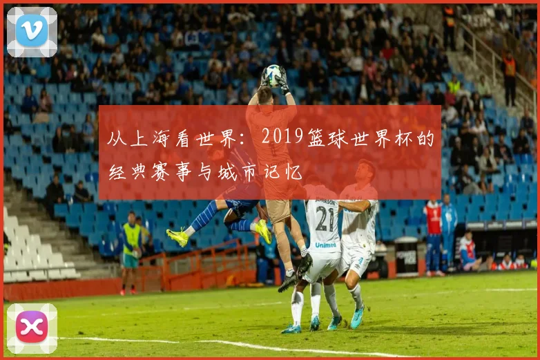 从上海看世界：2019篮球世界杯的经典赛事与城市记忆