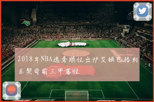 2018年NBA选秀顺位出炉艾顿巴格利东契奇前三甲落位